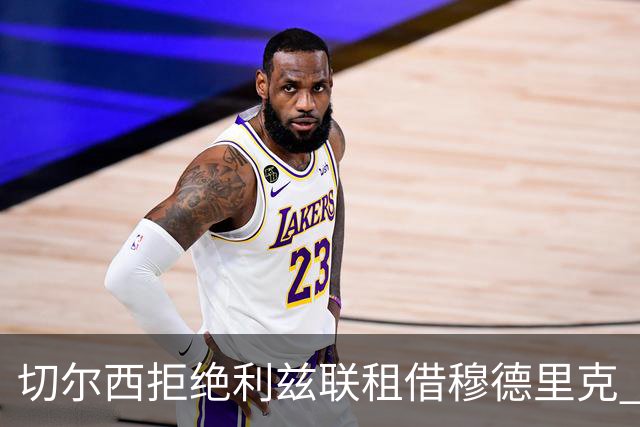切尔西拒绝利兹联租借穆德里克 谈判未断 球员解禁后寻求稳定出场